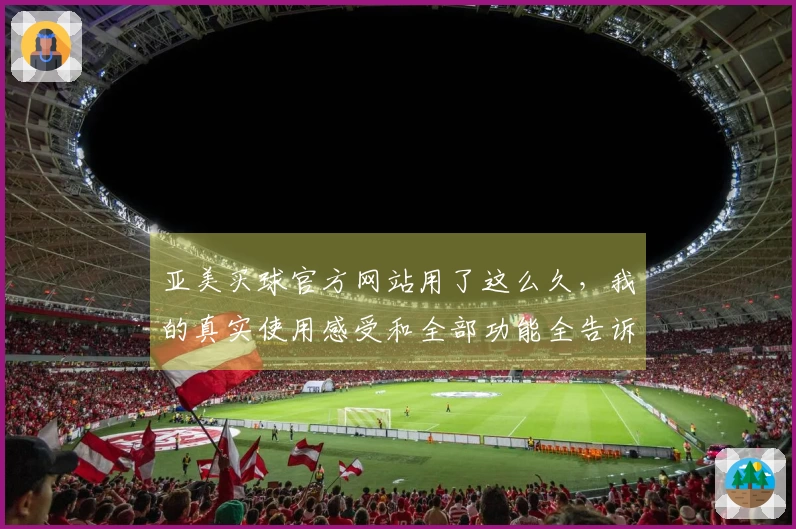 亚美买球官方网站用了这么久，我的真实使用感受和全部功能全告诉你
